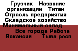 Грузчик › Название организации ­ Титан › Отрасль предприятия ­ Складское хозяйство › Минимальный оклад ­ 15 000 - Все города Работа » Вакансии   . Тыва респ.